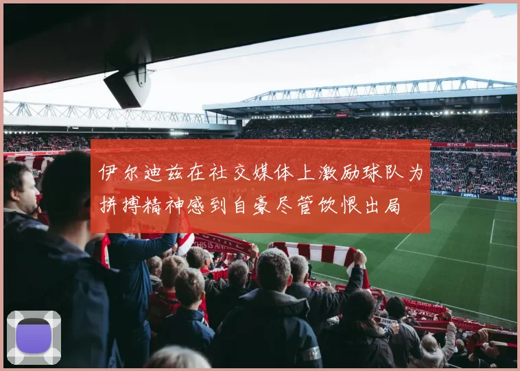 伊尔迪兹在社交媒体上激励球队为拼搏精神感到自豪尽管饮恨出局