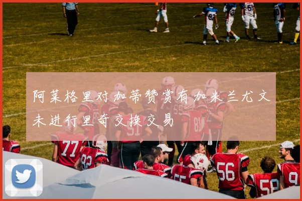 阿莱格里对加蒂赞赏有加米兰尤文未进行里奇交换交易