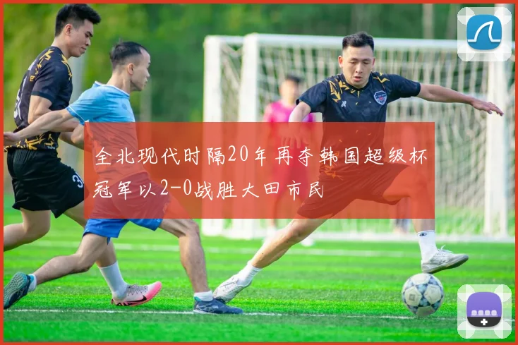 全北现代时隔20年再夺韩国超级杯冠军以2-0战胜大田市民