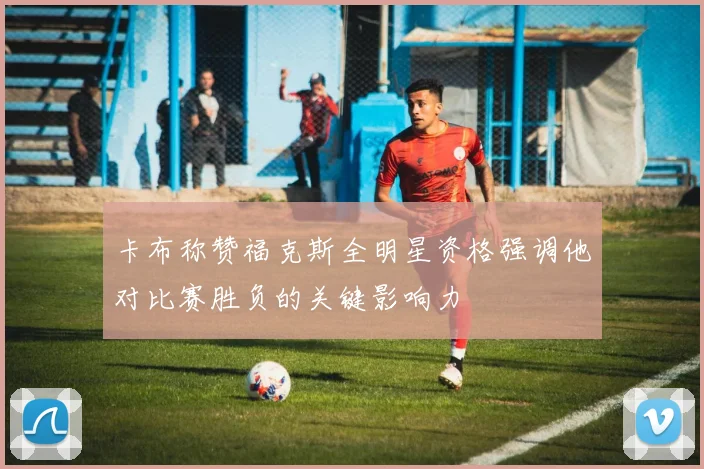 卡布称赞福克斯全明星资格强调他对比赛胜负的关键影响力