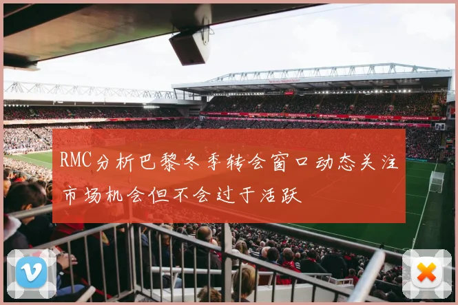 RMC分析巴黎冬季转会窗口动态关注市场机会但不会过于活跃