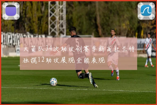 火箭队34次助攻创赛季新高杜兰特独揽12助攻展现全能表现