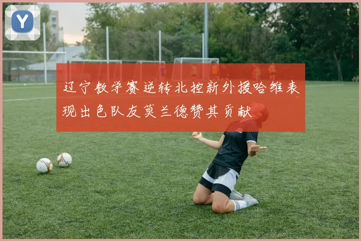 辽宁教学赛逆转北控新外援哈维表现出色队友莫兰德赞其贡献