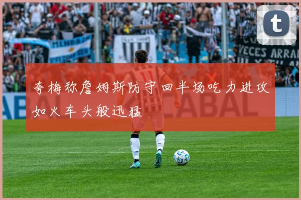 夸梅称詹姆斯防守回半场吃力进攻如火车头般迅猛