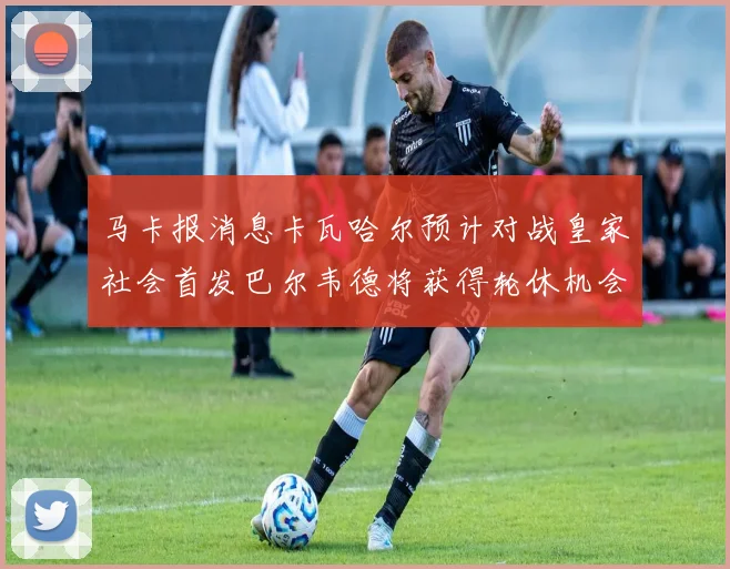 马卡报消息卡瓦哈尔预计对战皇家社会首发巴尔韦德将获得轮休机会