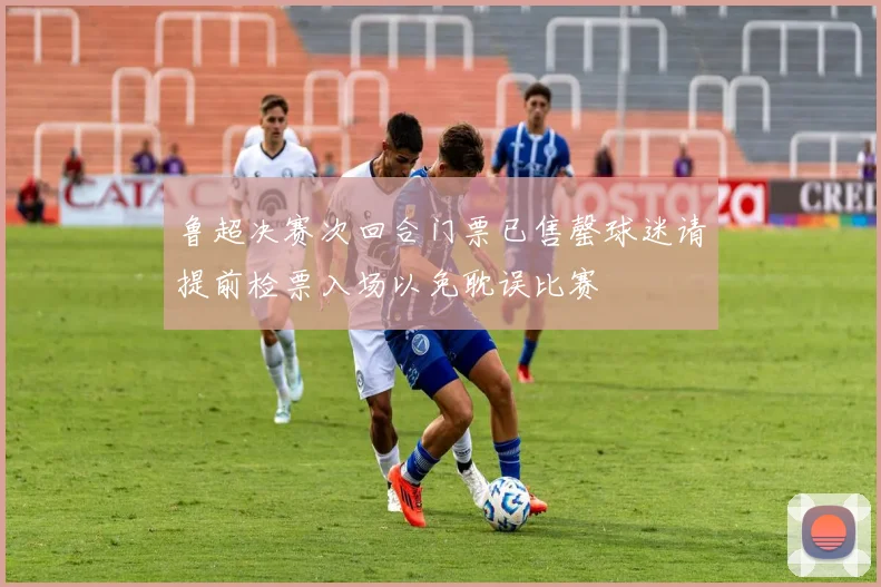 鲁超决赛次回合门票已售罄球迷请提前检票入场以免耽误比赛