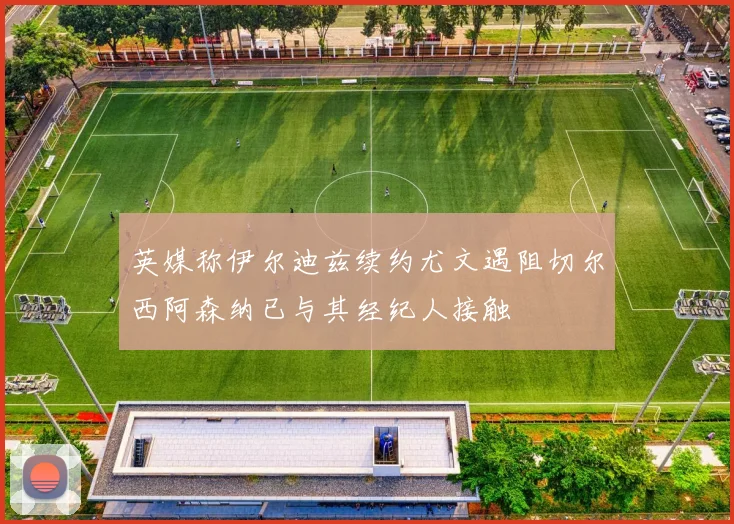 英媒称伊尔迪兹续约尤文遇阻切尔西阿森纳已与其经纪人接触