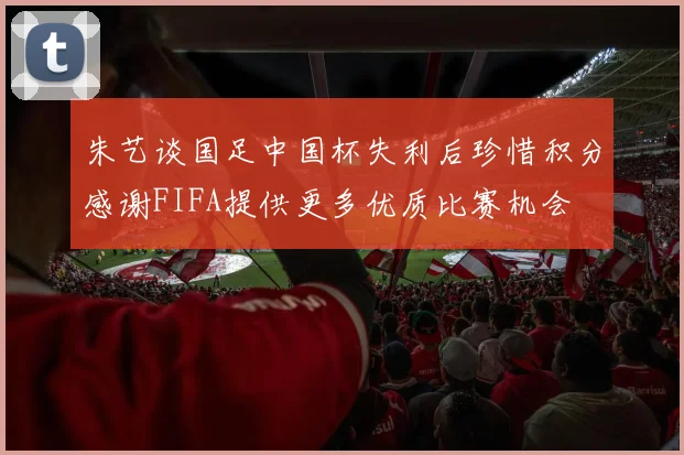 朱艺谈国足中国杯失利后珍惜积分感谢FIFA提供更多优质比赛机会