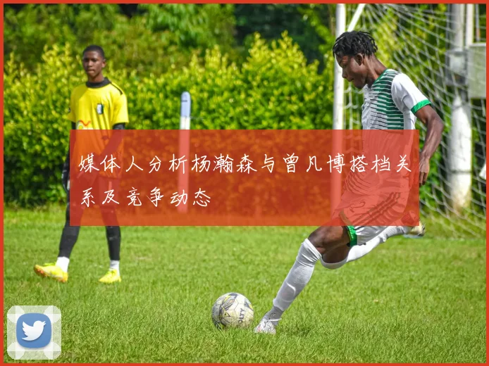 媒体人分析杨瀚森与曾凡博搭档关系及竞争动态