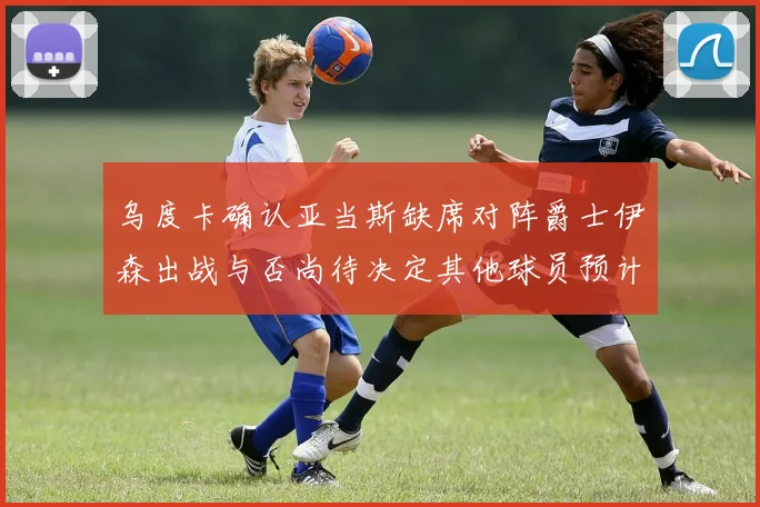 乌度卡确认亚当斯缺席对阵爵士伊森出战与否尚待决定其他球员预计均能参赛