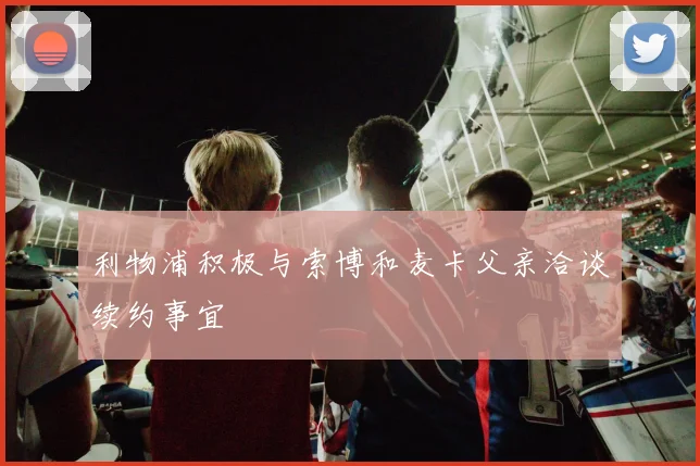 利物浦积极与索博和麦卡父亲洽谈续约事宜