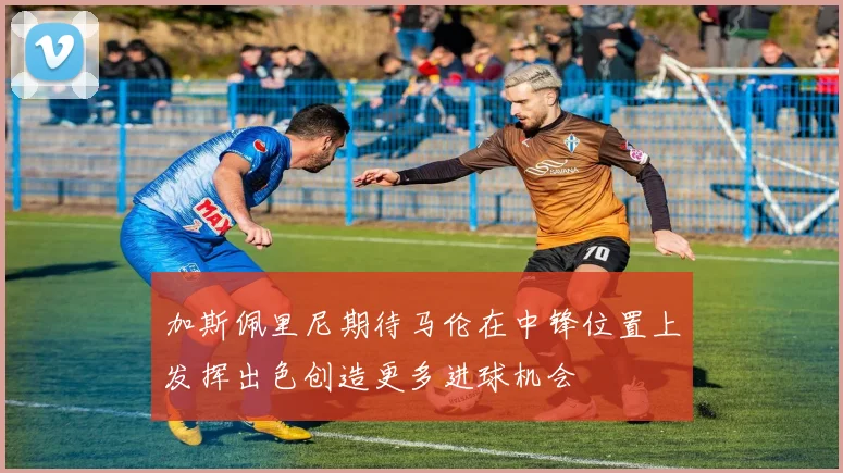 加斯佩里尼期待马伦在中锋位置上发挥出色创造更多进球机会