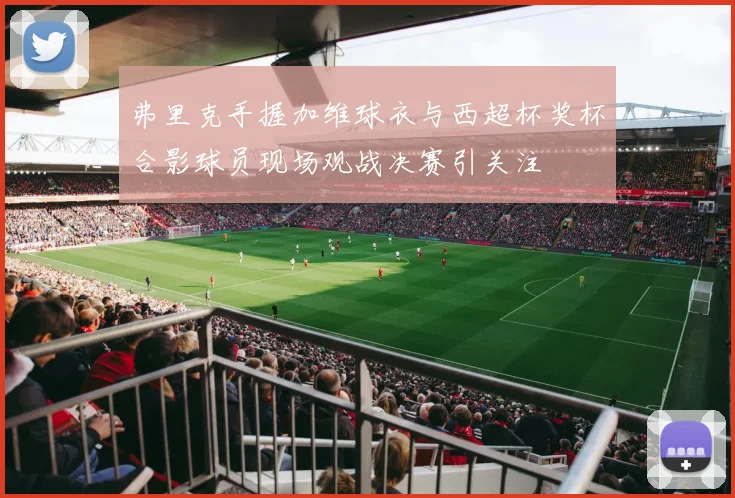 弗里克手握加维球衣与西超杯奖杯合影球员现场观战决赛引关注