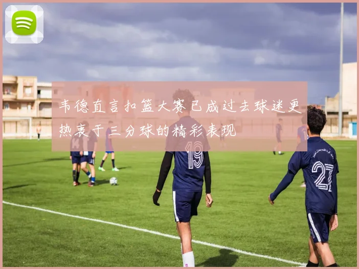 韦德直言扣篮大赛已成过去球迷更热衷于三分球的精彩表现