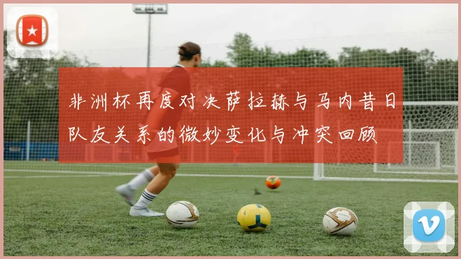 非洲杯再度对决萨拉赫与马内昔日队友关系的微妙变化与冲突回顾