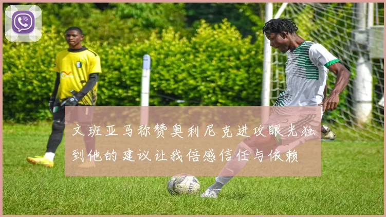 文班亚马称赞奥利尼克进攻眼光独到他的建议让我倍感信任与依赖