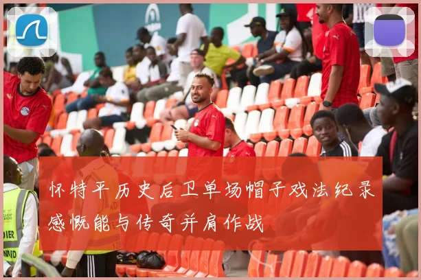 怀特平历史后卫单场帽子戏法纪录感慨能与传奇并肩作战