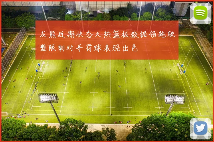 灰熊近期状态火热篮板数据领跑联盟限制对手罚球表现出色