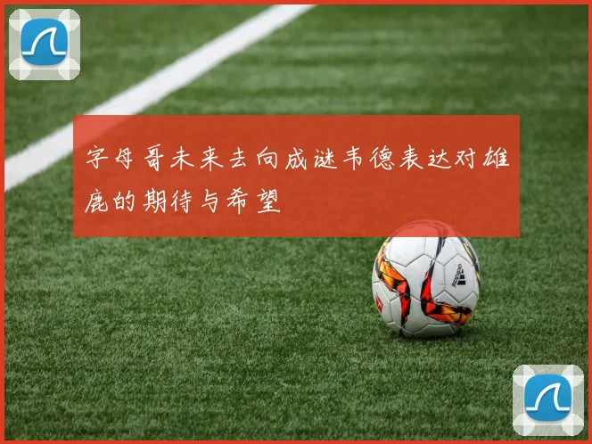 字母哥未来去向成谜韦德表达对雄鹿的期待与希望