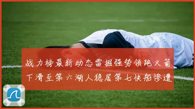 战力榜最新动态雷掘强势领跑火箭下滑至第六湖人稳居第七快船惨遭重创跌至二十七位