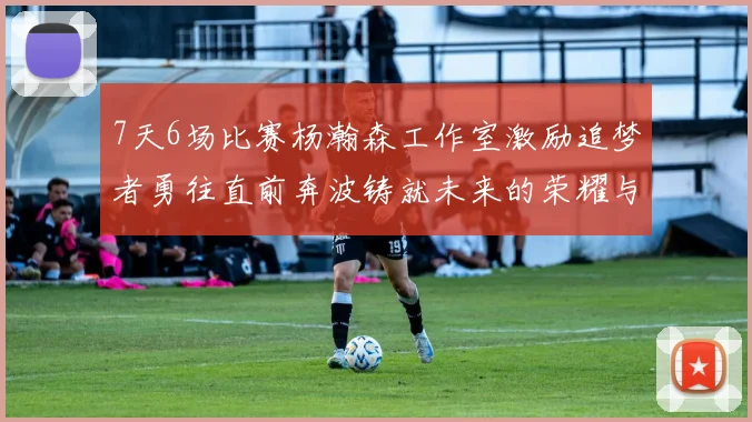 7天6场比赛杨瀚森工作室激励追梦者勇往直前奔波铸就未来的荣耀与成就