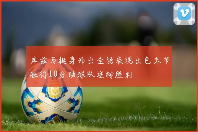 库兹马挺身而出全场表现出色末节独得10分助球队逆转胜利
