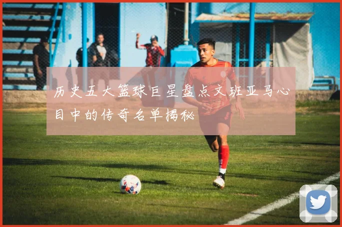 历史五大篮球巨星盘点文班亚马心目中的传奇名单揭秘