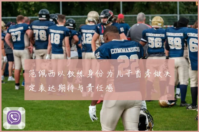 范佩西以教练身份为儿子首秀做决定表达期待与责任感