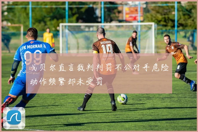 戈贝尔直言裁判判罚不公对手危险动作频繁却未受罚