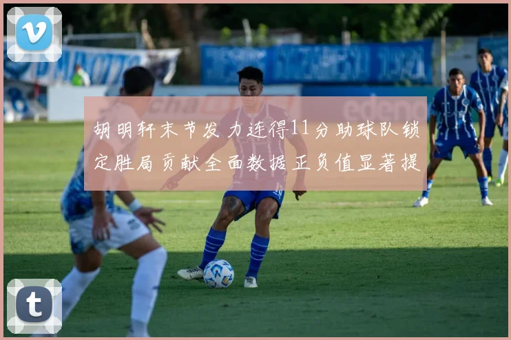 胡明轩末节发力连得11分助球队锁定胜局贡献全面数据正负值显著提升