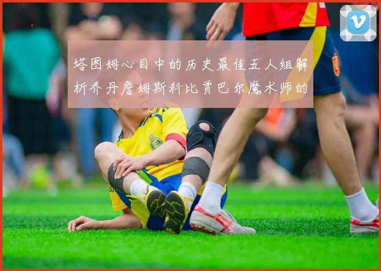 塔图姆心目中的历史最佳五人组解析乔丹詹姆斯科比贾巴尔魔术师的传奇魅力