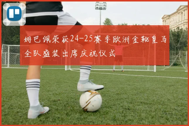 姆巴佩荣获24-25赛季欧洲金靴皇马全队盛装出席庆祝仪式