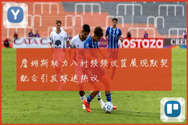 詹姆斯助力八村频频攻筐展现默契配合引发球迷热议