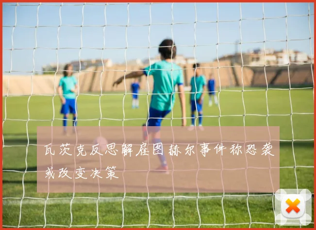 瓦茨克反思解雇图赫尔事件称恐袭或改变决策