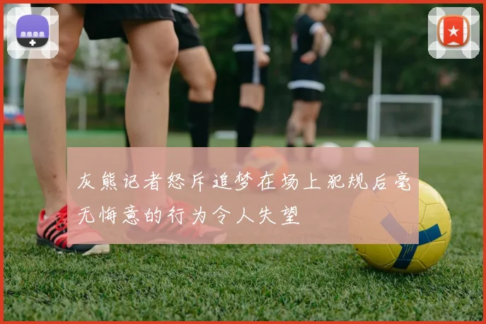 灰熊记者怒斥追梦在场上犯规后毫无悔意的行为令人失望
